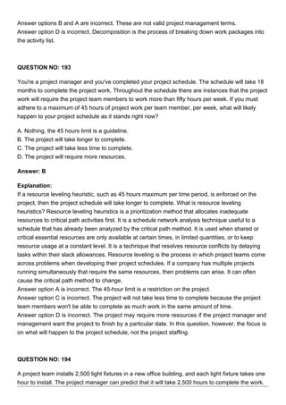 Answer options B and A are incorrect. These are not valid project management terms.
Answer option D is incorrect. Decomposition is the process of breaking down work packages into
the activity list.
QUESTION NO: 193
You're a project manager and you've completed your project schedule. The schedule will take 18
months to complete the project work. Throughout the schedule there are instances that the project
work will require the project team members to work more than fifty hours per week. If you must
adhere to a maximum of 45 hours of project work per team member, per week, what will likely
happen to your project schedule as it stands right now?
A. Nothing, the 45 hours limit is a guideline.
B. The project will take longer to complete.
C. The project will take less time to complete.
D. The project will require more resources.
Answer: B
Explanation:
If a resource leveling heuristic, such as 45 hours maximum per time period, is enforced on the
project, then the project schedule will take longer to complete. What is resource leveling
heuristics? Resource leveling heuristics is a prioritization method that allocates inadequate
resources to critical path activities first. It is a schedule network analysis technique useful to a
schedule that has already been analyzed by the critical path method. It is used when shared or
critical essential resources are only available at certain times, in limited quantities, or to keep
resource usage at a constant level. It is a technique that resolves resource conflicts by delaying
tasks within their slack allowances. Resource leveling is the process in which project teams come
across problems when developing their project schedules. If a company has multiple projects
running simultaneously that require the same resources, then problems can arise. It can often
cause the critical path method to change.
Answer option A is incorrect. The 45-hour limit is a restriction on the project.
Answer option C is incorrect. The project will not take less time to complete because the project
team members won't be able to complete as much work in the same amount of time.
Answer option D is incorrect. The project may require more resources if the project manager and
management want the project to finish by a particular date. In this question, however, the focus is
on what will happen to the project schedule, not the project staffing.
QUESTION NO: 194
A project team installs 2,500 light fixtures in a new office building, and each light fixture takes one
hour to install. The project manager can predict that it will take 2,500 hours to complete the work.
 