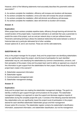 However, which of the following statements most accurately describes this parametric estimate
assumption?
A. As workers complete the installation, efficiency will increase and durations will decrease.
B. As workers complete the installation, errors and risks will increase the actual completion.
C. As workers complete the installation, effort will diminish and efficiency will decrease.
D. As workers complete the installation, labor will diminish so duration will increase.
Answer: A
Explanation:
When project team workers complete repetitive tasks, efficiency through learning will diminish the
overall duration of the project tasks. A parametric estimate is an estimate that uses a parameter to
predict the costs of the project, such as cost per network drop or cost per software license.
Parametric estimating technique utilizes the statistical relationship that exists between a series of
historical data and a particular delineated list of other variables.
Answer options B, D, and C are incorrect. These are not the valid statements.
QUESTION NO: 195
Andy is the project manager for his project. Andy and his project team are identifying stakeholders
who can significantly impact the project, what the level of participation for each identified
stakeholder may be, and classifying the stakeholders by common characteristics, concerns, and
their perception of the project. Andy and his project team want to define an approach as a result of
this information to gain support from the stakeholders for their project. What should Andy and his
project team create in this scenario?
A. Stakeholder assessment information
B. Stakeholder register
C. Communications management plan
D. Stakeholder management strategy
Answer: D
Explanation:
Andy and his project team are creating the stakeholder management strategy. The goal is to
identify a method to gain support through communications for the project. The stakeholder
management strategy is an approach to raise the support and decrease negative impacts of
stakeholders during the complete project life cycle. It consists of the following essential elements:
Key stakeholders who can significantly impact the project Level of participation in the project
desired for each identified stakeholder Stakeholder groups and their management
Answer option B is incorrect. The stakeholder register contains the stakeholder's identification
information, assessment information, and stakeholder classification, but not the management
 