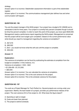 strategy.
Answer option A is incorrect. Stakeholder assessment information is part of the stakeholder
register.
Answer option C is incorrect. The communications management plan defines how and when
communication will happen.
QUESTION NO: 196
You are the project manager of the NHQ project. Your project has a budget of $1,258456 and is
scheduled to last for three years. Your project is currently forty percent complete though it should
be forty-five percent complete. In order to reach this point of the project, you have spent $525,000.
Management needs a performance report regarding the NHQ project. Management is concerned
that this project will be over budget upon completion. Based on the current performance value
what should you report to management regarding the variance at completion?
A. -$21,618
B. -$62,922
C. Zero - you would not know what this will cost until the project is complete.
D. -$54,044
Answer: D
Explanation:
The variance at completion can be found by subtracting the estimate at completion from the
budget at completion. In this instance, it is:
Variance at completion = EAC - BAC
= $1,258,456 - $1,312,500.
= -$54,044
Answer option C is incorrect. You can calculate the variance at completion.
Answer option A is incorrect. This is the cost variance for the project.
Answer option B is incorrect. This is the schedule variance for the project.
QUESTION NO: 197
You work as a Project Manager for Tech Perfect Inc. Several projects are running under your
supervision. Martha, the team leader of a project, provides you performance indexes of her
project. The cost variance (CV) of her project is -20. What does this figure depict?
A. Spending is right on target.
B. Costs are lower than planned.
C. The project is behind schedule.
 