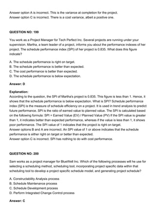 Answer option A is incorrect. This is the variance at completion for the project.
Answer option C is incorrect. There is a cost variance, albeit a positive one.
QUESTION NO: 199
You work as a Project Manager for Tech Perfect Inc. Several projects are running under your
supervision. Martha, a team leader of a project, informs you about the performance indexes of her
project. The schedule performance index (SPI) of her project is 0.835. What does this figure
indicate?
A. The schedule performance is right on target.
B. The schedule performance is better than expected.
C. The cost performance is better than expected.
D. The schedule performance is below expectation.
Answer: D
Explanation:
According to the question, the SPI of Martha's project is 0.835. This figure is less than 1. Hence, it
shows that the schedule performance is below expectation. What is SPI? Schedule performance
index (SPI) is the measure of schedule efficiency on a project. It is used in trend analysis to predict
future performance. SPI is the ratio of earned value to planned value. The SPI is calculated based
on the following formula: SPI = Earned Value (EV) / Planned Value (PV) If the SPI value is greater
than 1, it indicates better than expected performance, whereas if the value is less than 1, it shows
poor performance. The SPI value of 1 indicates that the project is right on target.
Answer options B and A are incorrect. An SPI value of 1 or above indicates that the schedule
performance is either right on target or better than expected.
Answer option C is incorrect. SPI has nothing to do with cost performance.
QUESTION NO: 200
Sam works as a project manager for BlueWell Inc. Which of the following processes will he use for
selecting a scheduling method, scheduling tool, incorporating project specific data within that
scheduling tool to develop a project specific schedule model, and generating project schedule?
A. Constructability Analysis process
B. Schedule Maintenance process
C. Schedule Development process
D. Perform Integrated Change Control process
Answer: C
 