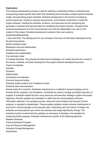 Explanation:
The schedule development process is used for selecting a scheduling method, scheduling tool,
incorporating project specific data within that scheduling tool to develop a project specific schedule
model, and generating project schedule. Schedule development is the process of analyzing
activity sequences, durations, resource requirements, and schedule constraints to create the
project schedule. Inserting the activities, durations, and resources into the scheduling tool
generates a schedule with planned dates for completing the project activities. The goal of the
schedule development is to form the processes such that the stakeholders can use it in the
creation of the project. Schedule development consists of two main sections:
ArticlesItemsReportsHelp
1.Input and Data: The starting point for any schedule is the input of information developed during
the planning process.
Define schedule scope
Breakdown structure relationships
Schedule specification
Feedback from stakeholders
Cost estimate model
2.Creating Schedule: This process provides basic knowledge in an outline structure for a study of
the means, methods, and tools necessary for the project schedule development process.
Types of schedules
Activities
Durations
Relationships
Constraints and calendars
Cost and resource loading
Schedule quality analysis and compliance review
Schedule basis documentation
Answer option B is incorrect. Schedules maintenance is a method to account progress and to
forecast trends, progress, and completion. Schedules are used to manage successful execution of
projects. A schedule models the plan using resources and execution strategy to gather the project
objectives. Periodic updates are undertaken to determine the actual progress achieved.
Information obtained in the updating process, along with trend analysis and forecast of future
progress, is reported to stakeholders. These progress updates include schedule maintenance to
account for nominal changes to the execution plan. Depending upon the nature of change, the
schedule and assumptions upon which the schedule was based significantly change. The
schedule must be re-examined and updated, as necessary, to develop a new baseline for
measuring further progress. Schedule maintenance consists of the following elements:
Baseline Schedule
Tracking Schedule Progress
Cost and Resource Management
Schedule Change Management
Acceleration
 
