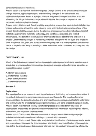 Schedule Maintenance Feedback
Answer option D is incorrect. Perform Integrated Change Control is the process of reviewing all
change requests, approving changes, and controlling changes to the deliverables and
organizational process assets in a project. Perform Integrated Change Control has to do with
influencing the things that cause change, determining that the change is required or has
happened, and managing the change.
Answer option A is incorrect. Constructability analysis is a process that starts in the initial planning
phases and persists all over the entire planning cycle and into the implementation phase of the
project. Constructability analysis during the planning process examines the methods and cost of
installed equipment and materials, technology, site conditions, resources, and related
infrastructure. The benefit of constructability analysis is to reduce both the time and cost of a
project. Constructability analysis is repeatedly performed throughout the life-cycle of a project in
order to optimize cost, plan, and schedule while mitigating risk. It is a very important process that
needs to be performed early in planning to allow alternatives to be considered and integrated into
the design.
QUESTION NO: 201
Which of the following processes involves the periodic collection and analysis of baseline versus
actual data to understand and communicate the project progress and performance as well as to
forecast the project results?
A. Identify stakeholders
B. Performance reporting
C. Plan communications
D. Stakeholder analysis
Answer: B
Explanation:
The report performance process is used for gathering and distributing performance information. It
consists of status reports, progress measurements, and forecasts. The report performance
process contains the periodic collection and analysis of baseline versus actual data to understand
and communicate the project progress and performance as well as to forecast the project results.
Answer option A is incorrect. Identify stakeholder process is used to identify all people or
organizations impacted by the project and document relevant information regarding their interest,
involvement, and impact on project success.
Answer option C is incorrect. Plan communication is the process of determining the project
stakeholder information needs and defining a communication approach.
Answer option D is incorrect. Stakeholder analysis is the identification of stakeholder needs, wants
and expectations. It involves the documentation, prioritization, and quantification of the needs to
help define the project scope. Stakeholders' interests may be positively or negatively affected by
 