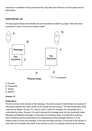 execution or completion of the project and they may also exert influence over the project and its
deliverables.
QUESTION NO: 202
The figure given below demonstrates the communications model for a project. What role does
component C play in the communication model?
A. Encoder
B. Transporter
C. Sender
D. Medium
Answer: A
Explanation:
The fax machine is the encoder of the message. The communication model shows the traversal of
information between two hosts, known as the sender and the receiver. The key components of the
model are as follows: Encode: It is used to crypt or code the message into a language that is
understood by others. Decode: It is used to decrypt the message back into the meaningful codes.
Message and feedback message: It is the output of encoding. Noise: It is referred to anything,
which interferes with the transmission and understanding of the message. Medium: It is the
method used to convey the message. In the communication process, it is the duty of the sender to
send clear and complete information to the receiver so that it is properly received by the receiver,
 