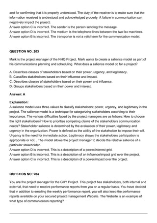 and for confirming that it is properly understood. The duty of the receiver is to make sure that the
information received is understood and acknowledged properly. A failure in communication can
negatively impact the project.
Answer option C is incorrect. The sender is the person sending the message.
Answer option D is incorrect. The medium is the telephone lines between the two fax machines.
Answer option B is incorrect. The transporter is not a valid term for the communication model.
QUESTION NO: 203
Mark is the project manager of the NHQ Project. Mark wants to create a salience model as part of
his communications planning and scheduling. What does a salience model do for a project?
A. Describes classes of stakeholders based on their power, urgency, and legitimacy.
B. Classifies stakeholders based on their influence and impact.
C. Describes classes of stakeholders based on their power and influence.
D. Groups stakeholders based on their power and interest.
Answer: A
Explanation:
A salience model uses three values to classify stakeholders: power, urgency, and legitimacy in the
project. The salience model is a technique for categorizing stakeholders according to their
importance. The various difficulties faced by the project managers are as follows: How to choose
the right stakeholders? How to prioritize competing claims of the stakeholders communication
needs? Stakeholder salience is determined by the evaluation of their power, legitimacy and
urgency in the organization. Power is defined as the ability of the stakeholder to impose their will.
Urgency is the need for immediate action. Legitimacy shows the stakeholders participation is
appropriate or not. . The model allows the project manager to decide the relative salience of a
particular stakeholder.
Answer option D is incorrect. This is a description of a power/interest grid.
Answer option B is incorrect. This is a description of an influence/impact grid over the project.
Answer option C is incorrect. This is a description of a power/impact over the project.
QUESTION NO: 204
You are the project manager for the GHY Project. This project has stakeholders, both internal and
external, that need to receive performance reports from you on a regular basis. You have decided
that in addition to emailing the weekly performance report, you will also keep the performance
reports available on your secured project management Website. The Website is an example of
what type of communication reporting?
 