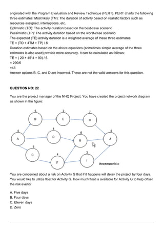 originated with the Program Evaluation and Review Technique (PERT). PERT charts the following
three estimates: Most likely (TM): The duration of activity based on realistic factors such as
resources assigned, interruptions, etc.
Optimistic (TO): The activity duration based on the best-case scenario
Pessimistic (TP): The activity duration based on the worst-case scenario
The expected (TE) activity duration is a weighted average of these three estimates:
TE = (TO + 4TM + TP) / 6
Duration estimates based on the above equations (sometimes simple average of the three
estimates is also used) provide more accuracy. It can be calculated as follows:
TE = ( 20 + 45*4 + 90) / 6
= 290/6
=48
Answer options B, C, and D are incorrect. These are not the valid answers for this question.
QUESTION NO: 22
You are the project manager of the NHQ Project. You have created the project network diagram
as shown in the figure:
You are concerned about a risk on Activity G that if it happens will delay the project by four days.
You would like to utilize float for Activity G. How much float is available for Activity G to help offset
the risk event?
A. Five days
B. Four days
C. Eleven days
D. Zero
 