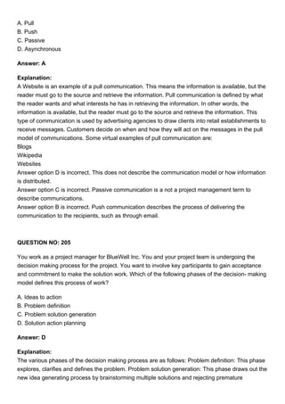 A. Pull
B. Push
C. Passive
D. Asynchronous
Answer: A
Explanation:
A Website is an example of a pull communication. This means the information is available, but the
reader must go to the source and retrieve the information. Pull communication is defined by what
the reader wants and what interests he has in retrieving the information. In other words, the
information is available, but the reader must go to the source and retrieve the information. This
type of communication is used by advertising agencies to draw clients into retail establishments to
receive messages. Customers decide on when and how they will act on the messages in the pull
model of communications. Some virtual examples of pull communication are:
Blogs
Wikipedia
Websites
Answer option D is incorrect. This does not describe the communication model or how information
is distributed.
Answer option C is incorrect. Passive communication is a not a project management term to
describe communications.
Answer option B is incorrect. Push communication describes the process of delivering the
communication to the recipients, such as through email.
QUESTION NO: 205
You work as a project manager for BlueWell Inc. You and your project team is undergoing the
decision making process for the project. You want to involve key participants to gain acceptance
and commitment to make the solution work. Which of the following phases of the decision- making
model defines this process of work?
A. Ideas to action
B. Problem definition
C. Problem solution generation
D. Solution action planning
Answer: D
Explanation:
The various phases of the decision making process are as follows: Problem definition: This phase
explores, clarifies and defines the problem. Problem solution generation: This phase draws out the
new idea generating process by brainstorming multiple solutions and rejecting premature
 