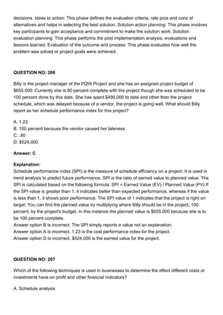 decisions. Ideas to action: This phase defines the evaluation criteria, rate pros and cons of
alternatives and helps in selecting the best solution. Solution action planning: This phase involves
key participants to gain acceptance and commitment to make the solution work. Solution
evaluation planning: This phase performs the post implementation analysis, evaluations and
lessons learned. Evaluation of the outcome and process: This phase evaluates how well the
problem was solved or project goals were achieved.
QUESTION NO: 206
Billy is the project manager of the PQW Project and she has an assigned project budget of
$655,000. Currently she is 80 percent complete with the project though she was scheduled to be
100 percent done by this date. She has spent $490,000 to date and other than the project
schedule, which was delayed because of a vendor, the project is going well. What should Billy
report as her schedule performance index for this project?
A. 1.23
B. 100 percent because the vendor caused her lateness
C. .80
D. $524,000
Answer: C
Explanation:
Schedule performance index (SPI) is the measure of schedule efficiency on a project. It is used in
trend analysis to predict future performance. SPI is the ratio of earned value to planned value. The
SPI is calculated based on the following formula: SPI = Earned Value (EV) / Planned Value (PV) If
the SPI value is greater than 1, it indicates better than expected performance, whereas if the value
is less than 1, it shows poor performance. The SPI value of 1 indicates that the project is right on
target. You can find the planned value by multiplying where Billy should be in the project, 100
percent, by the project's budget. In this instance the planned value is $655,000 because she is to
be 100 percent complete.
Answer option B is incorrect. The SPI simply reports a value not an explanation.
Answer option A is incorrect. 1.23 is the cost performance index for the project.
Answer option D is incorrect. $524,000 is the earned value for the project.
QUESTION NO: 207
Which of the following techniques is used in businesses to determine the effect different costs or
investments have on profit and other financial indicators?
A. Schedule analysis
 