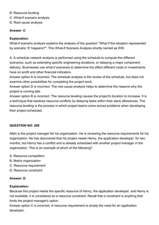 B. Resource leveling
C. What-if scenario analysis
D. Root cause analysis
Answer: C
Explanation:
What-if scenario analysis explains the analysis of the question "What if the situation represented
by scenario 'X' happens?". This What-If Scenario Analysis shortly named as WIS
A. A schedule network analysis is performed using the schedule to compute the different
scenarios, such as extending specific engineering durations, or delaying a major component
delivery. Businesses use what-if scenarios to determine the effect different costs or investments
have on profit and other financial indicators.
Answer option A is incorrect. The schedule analysis is the review of the schedule, but does not
examine other possibilities for completing the project work.
Answer option D is incorrect. The root cause analysis helps to determine the reasons why the
project is running late.
Answer option B is incorrect. The resource leveling causes the project's duration to increase. It is
a technique that resolves resource conflicts by delaying tasks within their slack allowances. The
resource leveling is the process in which project teams come across problems when developing
their project schedules.
QUESTION NO: 208
Allen is the project manager for his organization. He is reviewing the resource requirements for his
organization. He has discovered that his project needs Henry, the application developer, for two
months, but Henry has a conflict and is already scheduled with another project manager in the
organization. This is an example of which of the following?
A. Resource competition
B. Matrix organization
C. Resource requirement
D. Resource constraint
Answer: D
Explanation:
Because this project needs the specific resource of Henry, the application developer, and Henry is
not available, it is considered as a resource constraint. Recall that a constraint is anything that
limits the project manager's option.
Answer option C is incorrect. A resource requirement is simply the need for an application
developer.
 