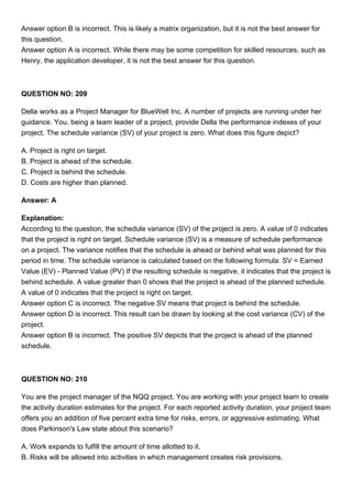 Answer option B is incorrect. This is likely a matrix organization, but it is not the best answer for
this question.
Answer option A is incorrect. While there may be some competition for skilled resources, such as
Henry, the application developer, it is not the best answer for this question.
QUESTION NO: 209
Della works as a Project Manager for BlueWell Inc. A number of projects are running under her
guidance. You, being a team leader of a project, provide Della the performance indexes of your
project. The schedule variance (SV) of your project is zero. What does this figure depict?
A. Project is right on target.
B. Project is ahead of the schedule.
C. Project is behind the schedule.
D. Costs are higher than planned.
Answer: A
Explanation:
According to the question, the schedule variance (SV) of the project is zero. A value of 0 indicates
that the project is right on target. Schedule variance (SV) is a measure of schedule performance
on a project. The variance notifies that the schedule is ahead or behind what was planned for this
period in time. The schedule variance is calculated based on the following formula: SV = Earned
Value (EV) - Planned Value (PV) If the resulting schedule is negative, it indicates that the project is
behind schedule. A value greater than 0 shows that the project is ahead of the planned schedule.
A value of 0 indicates that the project is right on target.
Answer option C is incorrect. The negative SV means that project is behind the schedule.
Answer option D is incorrect. This result can be drawn by looking at the cost variance (CV) of the
project.
Answer option B is incorrect. The positive SV depicts that the project is ahead of the planned
schedule.
QUESTION NO: 210
You are the project manager of the NQQ project. You are working with your project team to create
the activity duration estimates for the project. For each reported activity duration, your project team
offers you an addition of five percent extra time for risks, errors, or aggressive estimating. What
does Parkinson's Law state about this scenario?
A. Work expands to fulfill the amount of time allotted to it.
B. Risks will be allowed into activities in which management creates risk provisions.
 