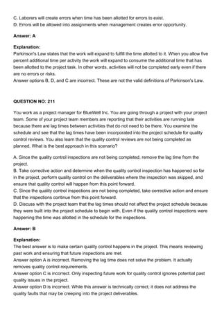 C. Laborers will create errors when time has been allotted for errors to exist.
D. Errors will be allowed into assignments when management creates error opportunity.
Answer: A
Explanation:
Parkinson's Law states that the work will expand to fulfill the time allotted to it. When you allow five
percent additional time per activity the work will expand to consume the additional time that has
been allotted to the project task. In other words, activities will not be completed early even if there
are no errors or risks.
Answer options B, D, and C are incorrect. These are not the valid definitions of Parkinson's Law.
QUESTION NO: 211
You work as a project manager for BlueWell Inc. You are going through a project with your project
team. Some of your project team members are reporting that their activities are running late
because there are lag times between activities that do not need to be there. You examine the
schedule and see that the lag times have been incorporated into the project schedule for quality
control reviews. You also learn that the quality control reviews are not being completed as
planned. What is the best approach in this scenario?
A. Since the quality control inspections are not being completed, remove the lag time from the
project.
B. Take corrective action and determine when the quality control inspection has happened so far
in the project, perform quality control on the deliverables where the inspection was skipped, and
ensure that quality control will happen from this point forward.
C. Since the quality control inspections are not being completed, take corrective action and ensure
that the inspections continue from this point forward.
D. Discuss with the project team that the lag times should not affect the project schedule because
they were built into the project schedule to begin with. Even if the quality control inspections were
happening the time was allotted in the schedule for the inspections.
Answer: B
Explanation:
The best answer is to make certain quality control happens in the project. This means reviewing
past work and ensuring that future inspections are met.
Answer option A is incorrect. Removing the lag time does not solve the problem. It actually
removes quality control requirements.
Answer option C is incorrect. Only inspecting future work for quality control ignores potential past
quality issues in the project.
Answer option D is incorrect. While this answer is technically correct, it does not address the
quality faults that may be creeping into the project deliverables.
 