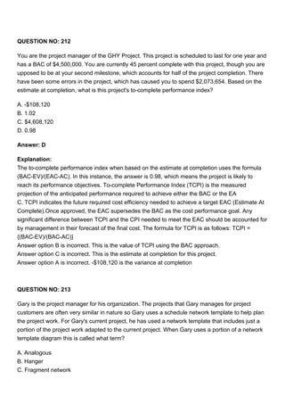 QUESTION NO: 212
You are the project manager of the GHY Project. This project is scheduled to last for one year and
has a BAC of $4,500,000. You are currently 45 percent complete with this project, though you are
upposed to be at your second milestone, which accounts for half of the project completion. There
have been some errors in the project, which has caused you to spend $2,073,654. Based on the
estimate at completion, what is this project's to-complete performance index?
A. -$108,120
B. 1.02
C. $4,608,120
D. 0.98
Answer: D
Explanation:
The to-complete performance index when based on the estimate at completion uses the formula
(BAC-EV)/(EAC-AC). In this instance, the answer is 0.98, which means the project is likely to
reach its performance objectives. To-complete Performance Index (TCPI) is the measured
projection of the anticipated performance required to achieve either the BAC or the EA
C. TCPI indicates the future required cost efficiency needed to achieve a target EAC (Estimate At
Complete).Once approved, the EAC supersedes the BAC as the cost performance goal. Any
significant difference between TCPI and the CPI needed to meet the EAC should be accounted for
by management in their forecast of the final cost. The formula for TCPI is as follows: TCPI =
{(BAC-EV)/(BAC-AC)}
Answer option B is incorrect. This is the value of TCPI using the BAC approach.
Answer option C is incorrect. This is the estimate at completion for this project.
Answer option A is incorrect. -$108,120 is the variance at completion
QUESTION NO: 213
Gary is the project manager for his organization. The projects that Gary manages for project
customers are often very similar in nature so Gary uses a schedule network template to help plan
the project work. For Gary's current project, he has used a network template that includes just a
portion of the project work adapted to the current project. When Gary uses a portion of a network
template diagram this is called what term?
A. Analogous
B. Hanger
C. Fragment network
 