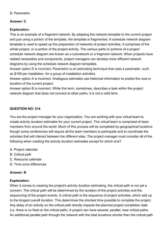 D. Parametric
Answer: C
Explanation:
This is an example of a fragment network. By adapting the network template to the current project
and just using a portion of the template, the template is fragmented. A schedule network diagram
template is used to speed up the preparation of networks of project activities. It comprises of the
whole project, or a portion of the project activity. The various parts or portions of a project
schedule network diagram are known as a subnetwork or a fragment network. When projects have
related necessities and components, project managers can develop more efficient network
diagrams by using the schedule network diagram templates.
Answer option D is incorrect. Parametric is an estimating technique that uses a parameter, such
as $199 per installation, for a group of installation activities.
Answer option A is incorrect. Analogous estimates use historical information to predict the cost or
duration of the current project.
Answer option B is incorrect. While this term, sometimes, describes a task within the project
network diagram that does not connect to other paths, it is not a valid term.
QUESTION NO: 214
You are the project manager for your organization. You are working with your virtual team to
create activity duration estimates for your current project. This virtual team is comprised of team
members from around the world. Much of this process will be completed by geographical locations
though some conferences will require all the team members to participate and to coordinate the
activities that will interact between the different sites. The project manager must consider all of the
following when creating the activity duration estimates except for which one?
A. Project calendar
B. Critical path
C. Resource calendar
D. Time zone differences
Answer: B
Explanation:
When it comes to creating the project's activity duration estimating, the critical path is not yet a
concern. The critical path will be determined by the duration of the project activities and the
sequencing of the project events. A critical path is the sequence of project activities, which add up
to the longest overall duration. This determines the shortest time possible to complete the project.
Any delay of an activity on the critical path directly impacts the planned project completion date
(i.e. there is no float on the critical path). A project can have several, parallel, near critical paths.
An additional parallel path through the network with the total durations shorter than the critical path
 