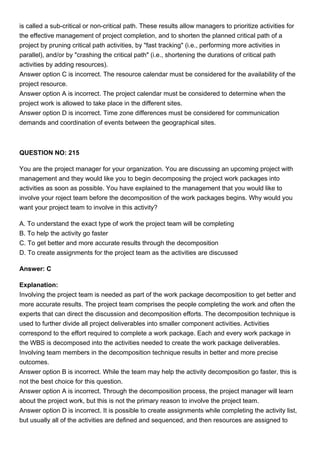 is called a sub-critical or non-critical path. These results allow managers to prioritize activities for
the effective management of project completion, and to shorten the planned critical path of a
project by pruning critical path activities, by "fast tracking" (i.e., performing more activities in
parallel), and/or by "crashing the critical path" (i.e., shortening the durations of critical path
activities by adding resources).
Answer option C is incorrect. The resource calendar must be considered for the availability of the
project resource.
Answer option A is incorrect. The project calendar must be considered to determine when the
project work is allowed to take place in the different sites.
Answer option D is incorrect. Time zone differences must be considered for communication
demands and coordination of events between the geographical sites.
QUESTION NO: 215
You are the project manager for your organization. You are discussing an upcoming project with
management and they would like you to begin decomposing the project work packages into
activities as soon as possible. You have explained to the management that you would like to
involve your roject team before the decomposition of the work packages begins. Why would you
want your project team to involve in this activity?
A. To understand the exact type of work the project team will be completing
B. To help the activity go faster
C. To get better and more accurate results through the decomposition
D. To create assignments for the project team as the activities are discussed
Answer: C
Explanation:
Involving the project team is needed as part of the work package decomposition to get better and
more accurate results. The project team comprises the people completing the work and often the
experts that can direct the discussion and decomposition efforts. The decomposition technique is
used to further divide all project deliverables into smaller component activities. Activities
correspond to the effort required to complete a work package. Each and every work package in
the WBS is decomposed into the activities needed to create the work package deliverables.
Involving team members in the decomposition technique results in better and more precise
outcomes.
Answer option B is incorrect. While the team may help the activity decomposition go faster, this is
not the best choice for this question.
Answer option A is incorrect. Through the decomposition process, the project manager will learn
about the project work, but this is not the primary reason to involve the project team.
Answer option D is incorrect. It is possible to create assignments while completing the activity list,
but usually all of the activities are defined and sequenced, and then resources are assigned to
 