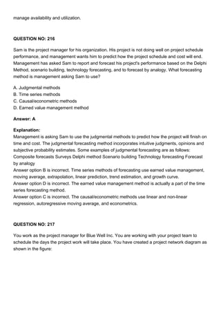 manage availability and utilization.
QUESTION NO: 216
Sam is the project manager for his organization. His project is not doing well on project schedule
performance, and management wants him to predict how the project schedule and cost will end.
Management has asked Sam to report and forecast his project's performance based on the Delphi
Method, scenario building, technology forecasting, and to forecast by analogy. What forecasting
method is management asking Sam to use?
A. Judgmental methods
B. Time series methods
C. Causal/econometric methods
D. Earned value management method
Answer: A
Explanation:
Management is asking Sam to use the judgmental methods to predict how the project will finish on
time and cost. The judgmental forecasting method incorporates intuitive judgments, opinions and
subjective probability estimates. Some examples of judgmental forecasting are as follows:
Composite forecasts Surveys Delphi method Scenario building Technology forecasting Forecast
by analogy
Answer option B is incorrect. Time series methods of forecasting use earned value management,
moving average, extrapolation, linear prediction, trend estimation, and growth curve.
Answer option D is incorrect. The earned value management method is actually a part of the time
series forecasting method.
Answer option C is incorrect. The causal/econometric methods use linear and non-linear
regression, autoregressive moving average, and econometrics.
QUESTION NO: 217
You work as the project manager for Blue Well Inc. You are working with your project team to
schedule the days the project work will take place. You have created a project network diagram as
shown in the figure:
 