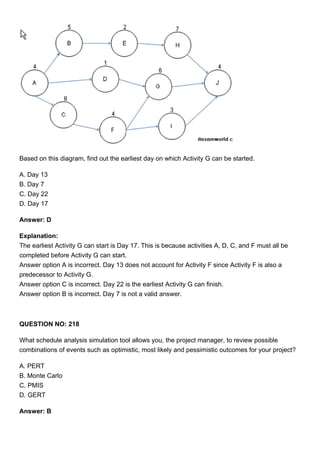 Based on this diagram, find out the earliest day on which Activity G can be started.
A. Day 13
B. Day 7
C. Day 22
D. Day 17
Answer: D
Explanation:
The earliest Activity G can start is Day 17. This is because activities A, D, C, and F must all be
completed before Activity G can start.
Answer option A is incorrect. Day 13 does not account for Activity F since Activity F is also a
predecessor to Activity G.
Answer option C is incorrect. Day 22 is the earliest Activity G can finish.
Answer option B is incorrect. Day 7 is not a valid answer.
QUESTION NO: 218
What schedule analysis simulation tool allows you, the project manager, to review possible
combinations of events such as optimistic, most likely and pessimistic outcomes for your project?
A. PERT
B. Monte Carlo
C. PMIS
D. GERT
Answer: B
 