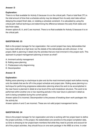 Answer: D
Explanation:
There is no float available for Activity G because it is on the critical path. Float or total float (TF) is
the total amount of time that a schedule activity may be delayed from its early start date without
delaying the project finish date, or violating a schedule constraint. It is calculated by using the
critical path method technique and determining the difference between the early finish dates and
late finish dates.
Answer options B, A, and C are incorrect. There is no float available for Activity G because it is on
the critical path.
QUESTION NO: 23
Beth is the project manager for her organization. Her current project has many deliverables that
have been defined at a high level, but the details of the deliverables are still unknown. In her
project, Beth is planning in detail only the activities that are most imminent in the project work. This
approach to project management planning is known as what?
A. Imminent activity management
B. Rolling wave planning
C. Predecessor-only diagramming
D. Decomposition
Answer: B
Explanation:
Rolling wave planning is a technique to plan and do the most imminent project work before moving
onto the details that are far off in the project schedule and project plan. Rolling wave planning is a
technique for performing progressive elaboration planning where the work to be accomplished in
the near future is planned in detail at a low level of the work breakdown structure. The work to be
performed within another one or two reporting periods in the near future is planned in detail as
work is being completed during the current period.
Answer option D is incorrect. Decomposition is the process of breaking down work packages into
the activity list.
Answer options A and C are incorrect. These are not valid project management terms.
QUESTION NO: 24
Gina is the project manager for her organization and she is working with her project team to define
the project activities. In this project, the stakeholders are sensitive to the project completion date,
so Gina is stressing to her project team members that while they need to provide and account for
all of the project activities, they should focus on one work package in the WBS at a time. In order
 