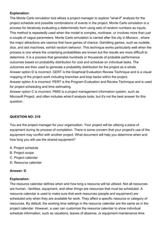 Explanation:
The Monte Carlo simulation tool allows a project manager to explore "what-if" analysis for the
project schedule and possible combinations of events in the project. Monte Carlo simulation is a
process for iteratively evaluating a deterministic form using sets of random numbers as inputs.
This method is repeatedly used when the model is complex, nonlinear, or involves more than just
a couple of vague parameters. Monte Carlo simulation is named after the city in Monaco , where
the major attractions are casinos that have games of chance. Gambling games, such as roulette,
dice, and slot machines, exhibit random behavior. This technique works particularly well when the
process is one where the underlying probabilities are known but the results are more difficult to
determine. It is a process that generates hundreds or thousands of probable performance
outcomes based on probability distribution for cost and schedule on individual tasks. The
outcomes are then used to generate a probability distribution for the project as a whole.
Answer option D is incorrect. GERT is the Graphical Evaluation Review Technique and is a visual
mapping of the project work including branches and loop backs within the project.
Answer option A is incorrect. PERT is the Program Evaluation and Review Technique and is used
for project scheduling and time estimating.
Answer option C is incorrect. PMIS is a project management information system, such as
Microsoft Project, and often includes what-if analysis tools, but it's not the best answer for this
question.
QUESTION NO: 219
You are the project manager for your organization. Your project will be utilizing a piece of
equipment during its process of completion. There is some concern that your project's use of the
equipment may conflict with another project. What document will help you determine when and
how long you will use the shared equipment?
A. Project schedule
B. Project scope
C. Project calendar
D. Resource calendar
Answer: D
Explanation:
The resource calendar defines when and how long a resource will be utilized. Not all resources
are human - facilities, equipment, and other things are resources that must be scheduled. A
resource calendar is used to make sure that work resources (people and equipment) are
scheduled only when they are available for work. They affect a specific resource or category of
resources. By default, the working time settings in the resource calendar are the same as in the
project calendar. However, a user can customize the resource calendar to show individual
schedule information, such as vacations, leaves of absence, or equipment maintenance time.
 