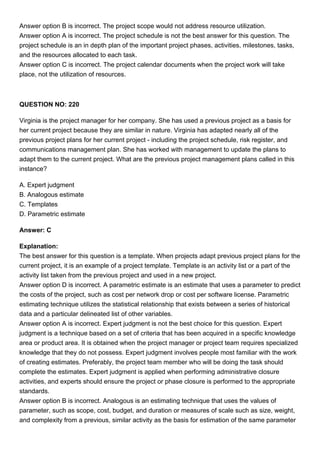 Answer option B is incorrect. The project scope would not address resource utilization.
Answer option A is incorrect. The project schedule is not the best answer for this question. The
project schedule is an in depth plan of the important project phases, activities, milestones, tasks,
and the resources allocated to each task.
Answer option C is incorrect. The project calendar documents when the project work will take
place, not the utilization of resources.
QUESTION NO: 220
Virginia is the project manager for her company. She has used a previous project as a basis for
her current project because they are similar in nature. Virginia has adapted nearly all of the
previous project plans for her current project - including the project schedule, risk register, and
communications management plan. She has worked with management to update the plans to
adapt them to the current project. What are the previous project management plans called in this
instance?
A. Expert judgment
B. Analogous estimate
C. Templates
D. Parametric estimate
Answer: C
Explanation:
The best answer for this question is a template. When projects adapt previous project plans for the
current project, it is an example of a project template. Template is an activity list or a part of the
activity list taken from the previous project and used in a new project.
Answer option D is incorrect. A parametric estimate is an estimate that uses a parameter to predict
the costs of the project, such as cost per network drop or cost per software license. Parametric
estimating technique utilizes the statistical relationship that exists between a series of historical
data and a particular delineated list of other variables.
Answer option A is incorrect. Expert judgment is not the best choice for this question. Expert
judgment is a technique based on a set of criteria that has been acquired in a specific knowledge
area or product area. It is obtained when the project manager or project team requires specialized
knowledge that they do not possess. Expert judgment involves people most familiar with the work
of creating estimates. Preferably, the project team member who will be doing the task should
complete the estimates. Expert judgment is applied when performing administrative closure
activities, and experts should ensure the project or phase closure is performed to the appropriate
standards.
Answer option B is incorrect. Analogous is an estimating technique that uses the values of
parameter, such as scope, cost, budget, and duration or measures of scale such as size, weight,
and complexity from a previous, similar activity as the basis for estimation of the same parameter
 