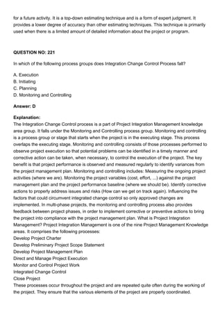 for a future activity. It is a top-down estimating technique and is a form of expert judgment. It
provides a lower degree of accuracy than other estimating techniques. This technique is primarily
used when there is a limited amount of detailed information about the project or program.
QUESTION NO: 221
In which of the following process groups does Integration Change Control Process fall?
A. Execution
B. Initiating
C. Planning
D. Monitoring and Controlling
Answer: D
Explanation:
The Integration Change Control process is a part of Project Integration Management knowledge
area group. It falls under the Monitoring and Controlling process group. Monitoring and controlling
is a process group or stage that starts when the project is in the executing stage. This process
overlaps the executing stage. Monitoring and controlling consists of those processes performed to
observe project execution so that potential problems can be identified in a timely manner and
corrective action can be taken, when necessary, to control the execution of the project. The key
benefit is that project performance is observed and measured regularly to identify variances from
the project management plan. Monitoring and controlling includes: Measuring the ongoing project
activities (where we are). Monitoring the project variables (cost, effort, ...) against the project
management plan and the project performance baseline (where we should be). Identify corrective
actions to properly address issues and risks (How can we get on track again). Influencing the
factors that could circumvent integrated change control so only approved changes are
implemented. In multi-phase projects, the monitoring and controlling process also provides
feedback between project phases, in order to implement corrective or preventive actions to bring
the project into compliance with the project management plan. What is Project Integration
Management? Project Integration Management is one of the nine Project Management Knowledge
areas. It comprises the following processes:
Develop Project Charter
Develop Preliminary Project Scope Statement
Develop Project Management Plan
Direct and Manage Project Execution
Monitor and Control Project Work
Integrated Change Control
Close Project
These processes occur throughout the project and are repeated quite often during the working of
the project. They ensure that the various elements of the project are properly coordinated.
 