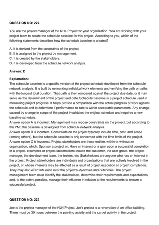 QUESTION NO: 222
You are the project manager of the NHL Project for your organization. You are working with your
project team to create the schedule baseline for this project. According to you, which of the
following statements describes how the schedule baseline is created?
A. It is derived from the constraints of the project.
B. It is assigned to the project by management.
C. It is created by the stakeholders.
D. It is developed from the schedule network analysis.
Answer: D
Explanation:
The schedule baseline is a specific version of the project schedule developed from the schedule
network analysis. It is built by networking individual work elements and verifying the path or paths
with the longest total duration. That path is then compared against the project due date, or it may
serve as the determinant of the project end date. Schedule baseline is a project schedule used in
measuring project progress. It helps provide a comparison with the actual progress of work against
the schedule and to determine if performance to date is within acceptable parameters. Any change
caused by change in scope of the project invalidates the original schedule and requires a new
baseline schedule.
Answer option A is incorrect. Management may impose constraints on the project, but according to
the PMI, the baseline is developed from schedule network analysis.
Answer option B is incorrect. Constraints on the project typically include time, cost, and scope
(among others), but the schedule baseline is only concerned with the time limits of the project.
Answer option C is incorrect. Project stakeholders are those entities within or without an
organization, which: Sponsor a project or, Have an interest or a gain upon a successful completion
of a project. Examples of project stakeholders include the customer, the user group, the project
manager, the development team, the testers, etc. Stakeholders are anyone who has an interest in
the project. Project stakeholders are individuals and organizations that are actively involved in the
project, or whose interests may be affected as a result of project execution or project completion.
They may also exert influence over the project's objectives and outcomes. The project
management team must identify the stakeholders, determine their requirements and expectations,
and, to the extent possible, manage their influence in relation to the requirements to ensure a
successful project.
QUESTION NO: 223
Joe is the project manager of the HJN Project. Joe's project is a renovation of an office building.
There must be 30 hours between the painting activity and the carpet activity in the project
 