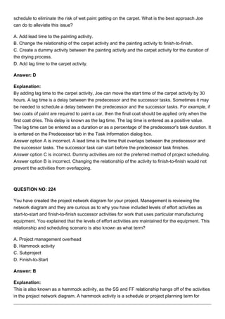 schedule to eliminate the risk of wet paint getting on the carpet. What is the best approach Joe
can do to alleviate this issue?
A. Add lead time to the painting activity.
B. Change the relationship of the carpet activity and the painting activity to finish-to-finish.
C. Create a dummy activity between the painting activity and the carpet activity for the duration of
the drying process.
D. Add lag time to the carpet activity.
Answer: D
Explanation:
By adding lag time to the carpet activity, Joe can move the start time of the carpet activity by 30
hours. A lag time is a delay between the predecessor and the successor tasks. Sometimes it may
be needed to schedule a delay between the predecessor and the successor tasks. For example, if
two coats of paint are required to paint a car, then the final coat should be applied only when the
first coat dries. This delay is known as the lag time. The lag time is entered as a positive value.
The lag time can be entered as a duration or as a percentage of the predecessor's task duration. It
is entered on the Predecessor tab in the Task Information dialog box.
Answer option A is incorrect. A lead time is the time that overlaps between the predecessor and
the successor tasks. The successor task can start before the predecessor task finishes.
Answer option C is incorrect. Dummy activities are not the preferred method of project scheduling.
Answer option B is incorrect. Changing the relationship of the activity to finish-to-finish would not
prevent the activities from overlapping.
QUESTION NO: 224
You have created the project network diagram for your project. Management is reviewing the
network diagram and they are curious as to why you have included levels of effort activities as
start-to-start and finish-to-finish successor activities for work that uses particular manufacturing
equipment. You explained that the levels of effort activities are maintained for the equipment. This
relationship and scheduling scenario is also known as what term?
A. Project management overhead
B. Hammock activity
C. Subproject
D. Finish-to-Start
Answer: B
Explanation:
This is also known as a hammock activity, as the SS and FF relationship hangs off of the activities
in the project network diagram. A hammock activity is a schedule or project planning term for
 