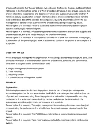 grouping of subtasks that "hangs" between two end dates it is fixed to. It groups subtasks that are
not related in the hierarchical sense of a Work Breakdown Structure. It also groups subtasks that
are not related in a logical sense of a dependency where one subtask must wait for another. A
hammock activity usually refers to report information that is time-dependent and lasts from the
initial to the latest date of the activities it encompasses. By using a hammock activity, the top
management is able to see an overview of the project without being besieged by details.
Answer option D is incorrect. Finish-to-start is the most common relationship between project
activities in the project network diagram.
Answer option A is incorrect. Project management overhead describes the work that supports the
project objectives, but is not linked directly to the project deliverables.
Answer option C is incorrect. A subproject is a discrete set of work that contributes to the project,
but branches off the primary project work. A subcontract portion of the project is an example of a
subproject.
QUESTION NO: 225
Ned is the project manager for his organization. Ned is using a standard tool to capture, store, and
distribute information to the stakeholders about the project costs, schedule, and performance.
What term is assigned to this communication tool?
A. Project management information system
B. Table reporting
C. Reporting system
D. Communications management system
Answer: C
Explanation:
This is simply an example of a reporting system. It can be part of the project management
information system, but for your examination, the PMBOK acknowledges this tool directly as part
of project performance reporting. Reporting system is a tool and technique used for reporting
performance. It is a standard means to store, capture, and give out the information to the
stakeholders about the project costs, performance, and schedule.
Answer option A is incorrect. The project management information system does more than just
communicating the performance. It is a tool to help the project manager plan and monitor the
project.
Answer option D is incorrect. The PMBOK does not mention a communications management
system.
Answer option B is incorrect. Table reporting is one output of a reporting system, not the entire
system.
 