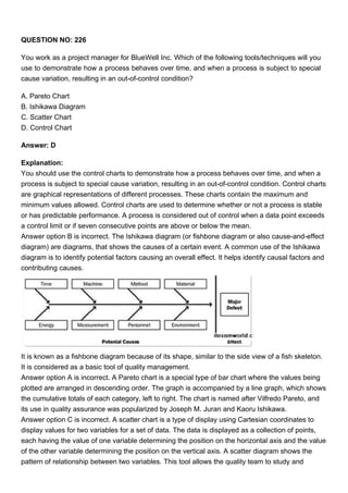 QUESTION NO: 226
You work as a project manager for BlueWell Inc. Which of the following tools/techniques will you
use to demonstrate how a process behaves over time, and when a process is subject to special
cause variation, resulting in an out-of-control condition?
A. Pareto Chart
B. Ishikawa Diagram
C. Scatter Chart
D. Control Chart
Answer: D
Explanation:
You should use the control charts to demonstrate how a process behaves over time, and when a
process is subject to special cause variation, resulting in an out-of-control condition. Control charts
are graphical representations of different processes. These charts contain the maximum and
minimum values allowed. Control charts are used to determine whether or not a process is stable
or has predictable performance. A process is considered out of control when a data point exceeds
a control limit or if seven consecutive points are above or below the mean.
Answer option B is incorrect. The Ishikawa diagram (or fishbone diagram or also cause-and-effect
diagram) are diagrams, that shows the causes of a certain event. A common use of the Ishikawa
diagram is to identify potential factors causing an overall effect. It helps identify causal factors and
contributing causes.
It is known as a fishbone diagram because of its shape, similar to the side view of a fish skeleton.
It is considered as a basic tool of quality management.
Answer option A is incorrect. A Pareto chart is a special type of bar chart where the values being
plotted are arranged in descending order. The graph is accompanied by a line graph, which shows
the cumulative totals of each category, left to right. The chart is named after Vilfredo Pareto, and
its use in quality assurance was popularized by Joseph M. Juran and Kaoru Ishikawa.
Answer option C is incorrect. A scatter chart is a type of display using Cartesian coordinates to
display values for two variables for a set of data. The data is displayed as a collection of points,
each having the value of one variable determining the position on the horizontal axis and the value
of the other variable determining the position on the vertical axis. A scatter diagram shows the
pattern of relationship between two variables. This tool allows the quality team to study and
 