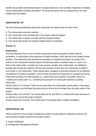 identify the possible relationship between changes observed in two variables. Dependent variables
versus independent variables are plotted. The closer the points are to a diagonal line, the more
closely they are related.
QUESTION NO: 227
All of the following statements about the critical path are false except for which one?
A. The critical path cannot be crashed.
B. The critical path is the shortest path in the project network diagram.
C. The critical path is always one path with the longest duration.
D. The critical path shows the project's earliest date for completion.
Answer: D
Explanation:
The only statement that is true is that the critical path shows the project's earliest date for
completion. A critical path is the sequence of project activities, which add up to the longest overall
duration. This determines the shortest time possible to complete the project. Any delay of an
activity on the critical path directly impacts the planned project completion date (i.e. there is no
float on the critical path). A project can have several, parallel, near critical paths. An additional
parallel path through the network with the total durations shorter than the critical path is called a
sub-critical or non-critical path. These results allow managers to prioritize activities for the effective
management of project completion, and to shorten the planned critical path of a project by pruning
critical path activities, by "fast tracking" (i.e., performing more activities in parallel), and/or by
"crashing the critical path" (i.e., shortening the durations of critical path activities by adding
resources).
Answer option C is incorrect. There can be more than one critical path, as two paths in the project
network diagram can both take the same amount of time and be longer than any other paths in the
project.
Answer option A is incorrect. The critical path can be, and often is, crashed with extra resources in
an attempt to recover the project schedule.
Answer option B is incorrect. The critical path is the longest path to project completion.
QUESTION NO: 228
What component of the change management system is responsible for evaluating, testing, and
documenting changes created to the project scope?
A. Scope Verification
B. Configuration Management System
 