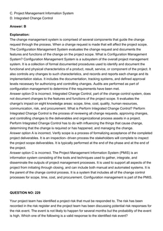 C. Project Management Information System
D. Integrated Change Control
Answer: B
Explanation:
The change management system is comprised of several components that guide the change
request through the process. When a change request is made that will affect the project scope.
The Configuration Management System evaluates the change request and documents the
features and functions of the change on the project scope. What is Configuration Management
System? Configuration Management System is a subsystem of the overall project management
system. It is a collection of formal documented procedures used to identify and document the
functional and physical characteristics of a product, result, service, or component of the project. It
also controls any changes to such characteristics, and records and reports each change and its
implementation status. It includes the documentation, tracking systems, and defined approval
levels necessary for authorizing and controlling changes. Audits are performed as part of
configuration management to determine if the requirements have been met.
Answer option D is incorrect. Integrated Change Control, part of the change control system, does
not document changes to the features and functions of the project scope. It evaluates the
change's impact on eight knowledge areas: scope, time, cost, quality, human resources,
communication, risk, and procurement. What is Perform Integrated Change Control? Perform
Integrated Change Control is the process of reviewing all change requests, approving changes,
and controlling changes to the deliverables and organizational process assets in a project.
Perform Integrated Change Control has to do with influencing the things that cause change,
determining that the change is required or has happened, and managing the change.
Answer option A is incorrect. Verify scope is a process of formalizing acceptance of the completed
project deliverables. It is an inspection- driven process the stakeholders will complete to inspect
the project scope deliverables. It is typically performed at the end of the phase and at the end of
the project.
Answer option C is incorrect. The Project Management Information System (PMIS) is an
information system consisting of the tools and techniques used to gather, integrate, and
disseminate the outputs of project management processes. It is used to support all aspects of the
project from initiating through closing, and can include both manual and automated systems. It is
the parent of the change control process. It is a system that includes all of the change control
processes for scope, time, cost, and procurement. Configuration management is part of the PMIS.
QUESTION NO: 229
Your project team has identified a project risk that must be responded to. The risk has been
recorded in the risk register and the project team has been discussing potential risk responses for
the risk event. The event is not likely to happen for several months but the probability of the event
is high. Which one of the following is a valid response to the identified risk event?
 