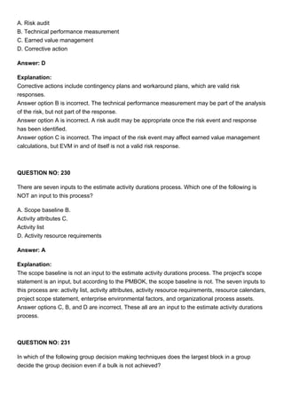 A. Risk audit
B. Technical performance measurement
C. Earned value management
D. Corrective action
Answer: D
Explanation:
Corrective actions include contingency plans and workaround plans, which are valid risk
responses.
Answer option B is incorrect. The technical performance measurement may be part of the analysis
of the risk, but not part of the response.
Answer option A is incorrect. A risk audit may be appropriate once the risk event and response
has been identified.
Answer option C is incorrect. The impact of the risk event may affect earned value management
calculations, but EVM in and of itself is not a valid risk response.
QUESTION NO: 230
There are seven inputs to the estimate activity durations process. Which one of the following is
NOT an input to this process?
A. Scope baseline B.
Activity attributes C.
Activity list
D. Activity resource requirements
Answer: A
Explanation:
The scope baseline is not an input to the estimate activity durations process. The project's scope
statement is an input, but according to the PMBOK, the scope baseline is not. The seven inputs to
this process are: activity list, activity attributes, activity resource requirements, resource calendars,
project scope statement, enterprise environmental factors, and organizational process assets.
Answer options C, B, and D are incorrect. These all are an input to the estimate activity durations
process.
QUESTION NO: 231
In which of the following group decision making techniques does the largest block in a group
decide the group decision even if a bulk is not achieved?
 