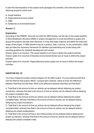 to start the decomposition of the project work packages into activities, Gina will need all of the
following except for which one?
A. Scope baseline
B. Organizational process assets
C. WBS
D. Enterprise environmental factors
Answer: C
Explanation:
According to the PMBOK, Gina will not need the WBS directly, but will rely on the scope baseline.
A Work Breakdown Structure (WBS) in project management is a tool that defines a project and
groups the project's discrete work elements in a way that helps organize and define the total work
scope of the project. A WBS element may be a product, data, a service, or any combination. WBS
also provides the necessary framework for detailed cost estimating and control along with
providing guidance for schedule development and control.
Answer option A is incorrect. The scope baseline is an input to define the project activities.
Answer option D is incorrect. Enterprise environmental factors are an input to define the project
activities.
Answer option B is incorrect. Organizational process assets are an input to define the project
activities.
QUESTION NO: 25
You have created the project network diagram for the ABC project. You are exploring total float
and free float for that project. Martin, a project team member, wants to know the difference
between total float and free float. What is the difference between total float and free float?
A. Total float is the amount of time an activity can be delayed without delaying any project
successors, whereas free float is the amount of time an activity can be delayed without delaying
the project completion date.
B. Total float is the amount of time an activity can be delayed without delaying the project
completiondate, whereas free float is the amount of time an activity can be delayed without
delaying any project successors.
C. Total float is the amount of time an activity can be delayed without delaying the project
completiondate, whereas free float is the amount of time an activity can be delayed without
delaying any project predecessors.
D. Total float is the amount of time a non-critical activity can be delayed without delaying any
project successors, whereas free float is the amount of time an activity can be delayed without
delaying the project completion date.
 