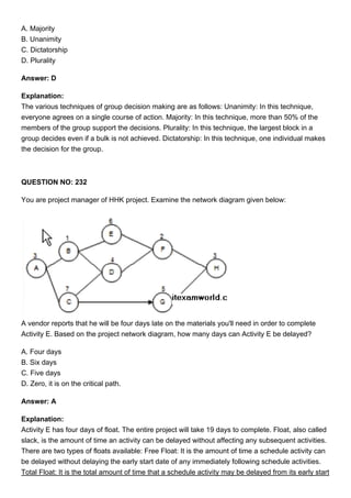 A. Majority
B. Unanimity
C. Dictatorship
D. Plurality
Answer: D
Explanation:
The various techniques of group decision making are as follows: Unanimity: In this technique,
everyone agrees on a single course of action. Majority: In this technique, more than 50% of the
members of the group support the decisions. Plurality: In this technique, the largest block in a
group decides even if a bulk is not achieved. Dictatorship: In this technique, one individual makes
the decision for the group.
QUESTION NO: 232
You are project manager of HHK project. Examine the network diagram given below:
A vendor reports that he will be four days late on the materials you'll need in order to complete
Activity E. Based on the project network diagram, how many days can Activity E be delayed?
A. Four days
B. Six days
C. Five days
D. Zero, it is on the critical path.
Answer: A
Explanation:
Activity E has four days of float. The entire project will take 19 days to complete. Float, also called
slack, is the amount of time an activity can be delayed without affecting any subsequent activities.
There are two types of floats available: Free Float: It is the amount of time a schedule activity can
be delayed without delaying the early start date of any immediately following schedule activities.
Total Float: It is the total amount of time that a schedule activity may be delayed from its early start
 