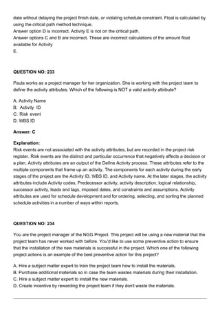 date without delaying the project finish date, or violating schedule constraint. Float is calculated by
using the critical path method technique.
Answer option D is incorrect. Activity E is not on the critical path.
Answer options C and B are incorrect. These are incorrect calculations of the amount float
available for Activity
E.
QUESTION NO: 233
Paula works as a project manager for her organization. She is working with the project team to
define the activity attributes. Which of the following is NOT a valid activity attribute?
A. Activity Name
B. Activity ID
C. Risk event
D. WBS ID
Answer: C
Explanation:
Risk events are not associated with the activity attributes, but are recorded in the project risk
register. Risk events are the distinct and particular occurrence that negatively affects a decision or
a plan. Activity attributes are an output of the Define Activity process. These attributes refer to the
multiple components that frame up an activity. The components for each activity during the early
stages of the project are the Activity ID, WBS ID, and Activity name. At the later stages, the activity
attributes include Activity codes, Predecessor activity, activity description, logical relationship,
successor activity, leads and lags, imposed dates, and constraints and assumptions. Activity
attributes are used for schedule development and for ordering, selecting, and sorting the planned
schedule activities in a number of ways within reports.
QUESTION NO: 234
You are the project manager of the NGG Project. This project will be using a new material that the
project team has never worked with before. You'd like to use some preventive action to ensure
that the installation of the new materials is successful in the project. Which one of the following
project actions is an example of the best preventive action for this project?
A. Hire a subject matter expert to train the project team how to install the materials.
B. Purchase additional materials so in case the team wastes materials during their installation.
C. Hire a subject matter expert to install the new materials.
D. Create incentive by rewarding the project team if they don't waste the materials.
 