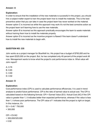 Answer: A
Explanation:
In order to ensure that the installation of the new materials is successful in the project, you should
hire a subject matter expert to train the project team how to install the materials. This is the best
preventive action that you can take in case the project team has never worked on the material.
Answer option C is incorrect as while this approach may work it's not the best corrective action as
the project team isn't learning how to use the new materials.
Answer option B is incorrect as this approach practically encourages the team to waste materials
without training them how to install the materials properly.
Answer option D is incorrect as the incentive program is flawed if the team doesn't understand
how to install the new materials to begin with.
QUESTION NO: 235
John works as a project manager for BlueWell Inc. His project has a budget of $795,000 and he
has spent $325,000 on the project. But, he has completed only 40 percent of the project work till
now. Management wants to know what the project's cost performance index is. What value will
John report?
A. 0.76
B. 0.85
C. 0.80
D. 0.92
Answer: D
Explanation:
Cost performance index (CPI) is used to calculate performance efficiencies. It is used in trend
analysis to predict future performance. CPI is the ratio of earned value to actual cost. The CPI is
calculated based on the following formula: CPI = Earned Value (EV) / Actual Cost (AC) If the CPI
value is greater than 1, it indicates better than expected performance, whereas if the value is less
than 1, it shows poor performance. The CPI value of 1 indicates that the project is right on target.
In this instance, it's
EV = 0.40 * 750,000
= 300,000
CPI = EV/AC
= 300,000/325,000
= 0.92
 