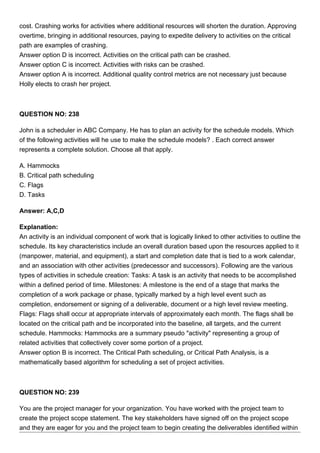 cost. Crashing works for activities where additional resources will shorten the duration. Approving
overtime, bringing in additional resources, paying to expedite delivery to activities on the critical
path are examples of crashing.
Answer option D is incorrect. Activities on the critical path can be crashed.
Answer option C is incorrect. Activities with risks can be crashed.
Answer option A is incorrect. Additional quality control metrics are not necessary just because
Holly elects to crash her project.
QUESTION NO: 238
John is a scheduler in ABC Company. He has to plan an activity for the schedule models. Which
of the following activities will he use to make the schedule models? . Each correct answer
represents a complete solution. Choose all that apply.
A. Hammocks
B. Critical path scheduling
C. Flags
D. Tasks
Answer: A,C,D
Explanation:
An activity is an individual component of work that is logically linked to other activities to outline the
schedule. Its key characteristics include an overall duration based upon the resources applied to it
(manpower, material, and equipment), a start and completion date that is tied to a work calendar,
and an association with other activities (predecessor and successors). Following are the various
types of activities in schedule creation: Tasks: A task is an activity that needs to be accomplished
within a defined period of time. Milestones: A milestone is the end of a stage that marks the
completion of a work package or phase, typically marked by a high level event such as
completion, endorsement or signing of a deliverable, document or a high level review meeting.
Flags: Flags shall occur at appropriate intervals of approximately each month. The flags shall be
located on the critical path and be incorporated into the baseline, all targets, and the current
schedule. Hammocks: Hammocks are a summary pseudo "activity" representing a group of
related activities that collectively cover some portion of a project.
Answer option B is incorrect. The Critical Path scheduling, or Critical Path Analysis, is a
mathematically based algorithm for scheduling a set of project activities.
QUESTION NO: 239
You are the project manager for your organization. You have worked with the project team to
create the project scope statement. The key stakeholders have signed off on the project scope
and they are eager for you and the project team to begin creating the deliverables identified within
 