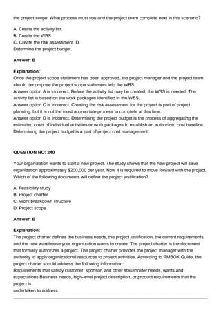 the project scope. What process must you and the project team complete next in this scenario?
A. Create the activity list.
B. Create the WBS.
C. Create the risk assessment. D.
Determine the project budget.
Answer: B
Explanation:
Once the project scope statement has been approved, the project manager and the project team
should decompose the project scope statement into the WBS.
Answer option A is incorrect. Before the activity list may be created, the WBS is needed. The
activity list is based on the work packages identified in the WBS.
Answer option C is incorrect. Creating the risk assessment for the project is part of project
planning, but it is not the most appropriate process to complete at this time.
Answer option D is incorrect. Determining the project budget is the process of aggregating the
estimated costs of individual activities or work packages to establish an authorized cost baseline.
Determining the project budget is a part of project cost management.
QUESTION NO: 240
Your organization wants to start a new project. The study shows that the new project will save
organization approximately $200,000 per year. Now it is required to move forward with the project.
Which of the following documents will define the project justification?
A. Feasibility study
B. Project charter
C. Work breakdown structure
D. Project scope
Answer: B
Explanation:
The project charter defines the business needs, the project justification, the current requirements,
and the new warehouse your organization wants to create. The project charter is the document
that formally authorizes a project. The project charter provides the project manager with the
authority to apply organizational resources to project activities. According to PMBOK Guide, the
project charter should address the following information:
Requirements that satisfy customer, sponsor, and other stakeholder needs, wants and
expectations Business needs, high-level project description, or product requirements that the
project is
undertaken to address
 
