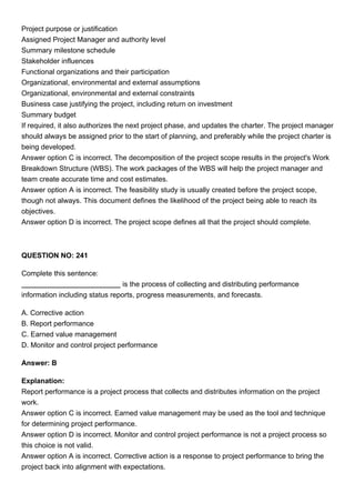 Project purpose or justification
Assigned Project Manager and authority level
Summary milestone schedule
Stakeholder influences
Functional organizations and their participation
Organizational, environmental and external assumptions
Organizational, environmental and external constraints
Business case justifying the project, including return on investment
Summary budget
If required, it also authorizes the next project phase, and updates the charter. The project manager
should always be assigned prior to the start of planning, and preferably while the project charter is
being developed.
Answer option C is incorrect. The decomposition of the project scope results in the project's Work
Breakdown Structure (WBS). The work packages of the WBS will help the project manager and
team create accurate time and cost estimates.
Answer option A is incorrect. The feasibility study is usually created before the project scope,
though not always. This document defines the likelihood of the project being able to reach its
objectives.
Answer option D is incorrect. The project scope defines all that the project should complete.
QUESTION NO: 241
Complete this sentence:
is the process of collecting and distributing performance
information including status reports, progress measurements, and forecasts.
A. Corrective action
B. Report performance
C. Earned value management
D. Monitor and control project performance
Answer: B
Explanation:
Report performance is a project process that collects and distributes information on the project
work.
Answer option C is incorrect. Earned value management may be used as the tool and technique
for determining project performance.
Answer option D is incorrect. Monitor and control project performance is not a project process so
this choice is not valid.
Answer option A is incorrect. Corrective action is a response to project performance to bring the
project back into alignment with expectations.
 