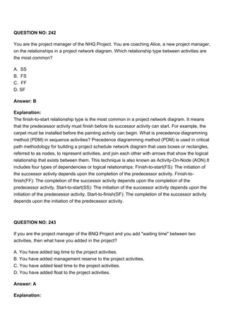 QUESTION NO: 242
You are the project manager of the NHQ Project. You are coaching Alice, a new project manager,
on the relationships in a project network diagram. Which relationship type between activities are
the most common?
A. SS
B. FS
C. FF
D. SF
Answer: B
Explanation:
The finish-to-start relationship type is the most common in a project network diagram. It means
that the predecessor activity must finish before its successor activity can start. For example, the
carpet must be installed before the painting activity can begin. What is precedence diagramming
method (PDM) in sequence activities? Precedence diagramming method (PDM) is used in critical
path methodology for building a project schedule network diagram that uses boxes or rectangles,
referred to as nodes, to represent activities, and join each other with arrows that show the logical
relationship that exists between them. This technique is also known as Activity-On-Node (AON).It
includes four types of dependencies or logical relationships: Finish-to-start(FS): The initiation of
the successor activity depends upon the completion of the predecessor activity. Finish-to-
finish(FF): The completion of the successor activity depends upon the completion of the
predecessor activity. Start-to-start(SS): The initiation of the successor activity depends upon the
initiation of the predecessor activity. Start-to-finish(SF): The completion of the successor activity
depends upon the initiation of the predecessor activity.
QUESTION NO: 243
If you are the project manager of the BNQ Project and you add "waiting time" between two
activities, then what have you added in the project?
A. You have added lag time to the project activities.
B. You have added management reserve to the project activities.
C. You have added lead time to the project activities.
D. You have added float to the project activities.
Answer: A
Explanation:
 