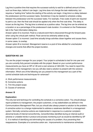 Lag time is positive time that requires the successor activity to wait for a defined amount of time,
such as three days, before it can begin. Lag time does not change the task relationship, but
requires a "waiting time" before the starting of the activity can begin. A lag time is a delay between
the predecessor and the successor tasks. Sometimes it may be needed to schedule a delay
between the predecessor and the successor tasks. For example, if two coats of paint are required
to paint a car, then the final coat should be applied only when the first coat dries. This delay is
known as the lag time. The lag time is entered as a positive value. The lag time can be entered as
a duration or as a percentage of the predecessor's task duration. It is entered on the Predecessor
tab in the Task Information dialog box.
Answer option D is incorrect. Float is a natural event that is discovered through the forward pass
when using the critical path method. Float cannot be arbitrarily added as lag.
Answer option C is incorrect. Lead time actually brings activities closer together and causes them,
in some cases, to overlap.
Answer option B is incorrect. Management reserve is a pool of time allotted for unscheduled
changes and events that affect the project duration.
QUESTION NO: 244
You are the project manager for your project. Your project is scheduled to last for one year and
you are currently forty percent complete with the project. Based on your current performance
measurements you have an SPI of .95 and a cost variance of -$24,000. You need to report this
information to the management, but you will also need a solution to present with the variance
information. Which one of the following can you present to the management as a part of the
control schedule tools and techniques for variances?
A. Work performance measurements
B. Corrective actions
C. Trim the project scope
D. Causes of variances
Answer: B
Explanation:
The only tool and technique for controlling the schedule is a corrective action. You should always
report problems to management, the project customers, or key stakeholders as defined in the
Communications Management Plan, but you should also always present a solution to the problem.
A corrective action is a change implemented to address a weakness identified in a management
system. Normally corrective actions are implemented in response to a customer complaint,
abnormal levels of internal nonconformity, nonconformities identified during an internal audit or
adverse or unstable trends in product and process monitoring such as would be identified by SP
C. It is method of identifying and eliminating the causes of a problem, thus preventing their
reappearance. Examples of a corrective action are : Improvements to maintenance schedules
 