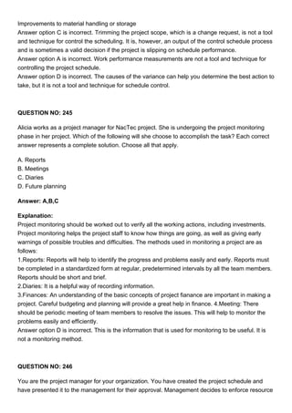 Improvements to material handling or storage
Answer option C is incorrect. Trimming the project scope, which is a change request, is not a tool
and technique for control the scheduling. It is, however, an output of the control schedule process
and is sometimes a valid decision if the project is slipping on schedule performance.
Answer option A is incorrect. Work performance measurements are not a tool and technique for
controlling the project schedule.
Answer option D is incorrect. The causes of the variance can help you determine the best action to
take, but it is not a tool and technique for schedule control.
QUESTION NO: 245
Alicia works as a project manager for NacTec project. She is undergoing the project monitoring
phase in her project. Which of the following will she choose to accomplish the task? Each correct
answer represents a complete solution. Choose all that apply.
A. Reports
B. Meetings
C. Diaries
D. Future planning
Answer: A,B,C
Explanation:
Project monitoring should be worked out to verify all the working actions, including investments.
Project monitoring helps the project staff to know how things are going, as well as giving early
warnings of possible troubles and difficulties. The methods used in monitoring a project are as
follows:
1.Reports: Reports will help to identify the progress and problems easily and early. Reports must
be completed in a standardized form at regular, predetermined intervals by all the team members.
Reports should be short and brief.
2.Diaries: It is a helpful way of recording information.
3.Finances: An understanding of the basic concepts of project fianance are important in making a
project. Careful budgeting and planning will provide a great help in finance. 4.Meeting: There
should be periodic meeting of team members to resolve the issues. This will help to monitor the
problems easily and efficiently.
Answer option D is incorrect. This is the information that is used for monitoring to be useful. It is
not a monitoring method.
QUESTION NO: 246
You are the project manager for your organization. You have created the project schedule and
have presented it to the management for their approval. Management decides to enforce resource
 