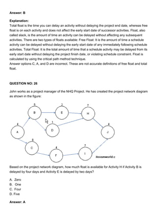 Answer: B
Explanation:
Total float is the time you can delay an activity without delaying the project end date, whereas free
float is on each activity and does not affect the early start date of successor activities. Float, also
called slack, is the amount of time an activity can be delayed without affecting any subsequent
activities. There are two types of floats available: Free Float: It is the amount of time a schedule
activity can be delayed without delaying the early start date of any immediately following schedule
activities. Total Float: It is the total amount of time that a schedule activity may be delayed from its
early start date without delaying the project finish date, or violating schedule constraint. Float is
calculated by using the critical path method technique.
Answer options C, A, and D are incorrect. These are not accurate definitions of free float and total
float.
QUESTION NO: 26
John works as a project manager of the NHQ Project. He has created the project network diagram
as shown in the figure:
Based on the project network diagram, how much float is available for Activity H if Activity B is
delayed by four days and Activity E is delayed by two days?
A. Zero
B. One
C. Four
D. Five
Answer: A
 