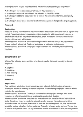 leveling heuristics on your project schedule. What will likely happen to your project now?
A. It will require fewer resources due to the cut in the project scope.
B. It will require additional resources for the additions to the project scope.
C. It will require additional resources if it is to finish in the same amount of time, as originally
predicted.
D. It will require a new scope baseline to reflect the management change in the project approach.
Answer: C
Explanation:
Resource leveling heuristics limits the amount of time a resource is allowed to work in a given time
period. This action typically increases the project duration. By adding additional resources to
effort-driven activity the project can still complete, often, in the same schedule, otherwise the
duration of the project will increase.
Answer option B is incorrect. Resource leveling heuristics does not change the project scope.
Answer option A is incorrect. This is not an instance of cutting the project scope.
Answer option D is incorrect. The project scope baseline is not affected by resource leveling
heuristics.
QUESTION NO: 247
Which of the following allows activities to be done in parallel that would normally be done in
sequence?
A. Lag time
B. Lead time
C. Fast tracking
D. Crashing
Answer: C
Explanation:
Fast tracking is a technique for compressing project schedule. In fast tracking, phases are
overlapped that would normally be done in sequence. It is shortening the project schedule without
reducing the project scope.
Answer option D is incorrect. Crashing is a process in that the project manager adds more
resources to effort-driven activities in an attempt to shorten their duration.
Answer option A is incorrect. A lag time is a delay between the predecessor and the successor
tasks. Sometimes it may be needed to schedule a delay between the predecessor and the
successor tasks. For example, if two coats of paint are required to paint a car, then the final coat
should be applied only when the first coat dries. This delay is known as the lag time. The lag time
is entered as a positive value. The lag time can be entered as a duration or as a percentage of the
 