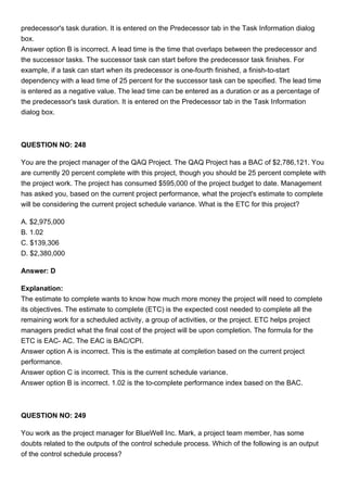 predecessor's task duration. It is entered on the Predecessor tab in the Task Information dialog
box.
Answer option B is incorrect. A lead time is the time that overlaps between the predecessor and
the successor tasks. The successor task can start before the predecessor task finishes. For
example, if a task can start when its predecessor is one-fourth finished, a finish-to-start
dependency with a lead time of 25 percent for the successor task can be specified. The lead time
is entered as a negative value. The lead time can be entered as a duration or as a percentage of
the predecessor's task duration. It is entered on the Predecessor tab in the Task Information
dialog box.
QUESTION NO: 248
You are the project manager of the QAQ Project. The QAQ Project has a BAC of $2,786,121. You
are currently 20 percent complete with this project, though you should be 25 percent complete with
the project work. The project has consumed $595,000 of the project budget to date. Management
has asked you, based on the current project performance, what the project's estimate to complete
will be considering the current project schedule variance. What is the ETC for this project?
A. $2,975,000
B. 1.02
C. $139,306
D. $2,380,000
Answer: D
Explanation:
The estimate to complete wants to know how much more money the project will need to complete
its objectives. The estimate to complete (ETC) is the expected cost needed to complete all the
remaining work for a scheduled activity, a group of activities, or the project. ETC helps project
managers predict what the final cost of the project will be upon completion. The formula for the
ETC is EAC- AC. The EAC is BAC/CPI.
Answer option A is incorrect. This is the estimate at completion based on the current project
performance.
Answer option C is incorrect. This is the current schedule variance.
Answer option B is incorrect. 1.02 is the to-complete performance index based on the BAC.
QUESTION NO: 249
You work as the project manager for BlueWell Inc. Mark, a project team member, has some
doubts related to the outputs of the control schedule process. Which of the following is an output
of the control schedule process?
 