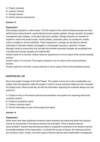 A. Project schedule
B. Lessons learned
C. Change request
D. Activity resource requirement
Answer: C
Explanation:
Only change request is a valid answer. The five outputs of the control schedule process are work
performance measurements, organizational process assets updates, change requests, the project
management plan updates, and project document updates. Change requests are requests to
expand or reduce the project scope, modify policies, processes, plans, or procedures, modify
costs or budgets or revise schedules. These requests for a change can be direct or indirect,
externally or internally initiated, and legally or contractually imposed or optional. A Project
Manager needs to ensure that only formally documented requested changes are processed and
only approved change requests are implemented.
Answer option D is incorrect. Activity resource requirement is not an output of the control schedule
process.
Answer option A is incorrect. The project schedule is not an output of the control schedule
process.
Answer option B is incorrect. Lessons learned is not an output of the control schedule process.
QUESTION NO: 250
Kay is the project manager of the QUI Project. This project is done but is also considerably over
budget. Kay has elected to crash the project in order to recoup schedule delays but this increased
the project costs. What should Kay do with the information regarding the schedule delays and cost
overruns?
A. Create an entry in the lessons learned documentation and explain her reasoning behind the
corrective actions.
B. Create an exceptions report.
C. Create a variance report.
D. File the information as part of the project final report.
Answer: A
Explanation:
When there have been significant corrective action decisions the reasoning behind the decision
should be documented in the lessons learned documentation. What is lessons learned
documentation? Lessons learned documentation is prepared to contribute to the lessons learned
knowledge database of the organization. It includes the causes of issues, the reasoning behind
the corrective action chosen, and other types of lessons learned about stakeholder management.
 