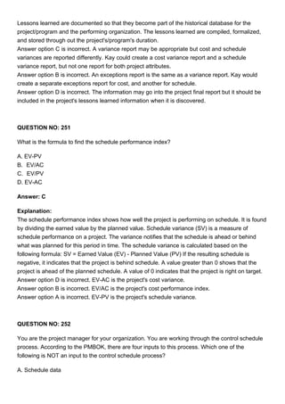 Lessons learned are documented so that they become part of the historical database for the
project/program and the performing organization. The lessons learned are compiled, formalized,
and stored through out the project's/program's duration.
Answer option C is incorrect. A variance report may be appropriate but cost and schedule
variances are reported differently. Kay could create a cost variance report and a schedule
variance report, but not one report for both project attributes.
Answer option B is incorrect. An exceptions report is the same as a variance report. Kay would
create a separate exceptions report for cost, and another for schedule.
Answer option D is incorrect. The information may go into the project final report but it should be
included in the project's lessons learned information when it is discovered.
QUESTION NO: 251
What is the formula to find the schedule performance index?
A. EV-PV
B. EV/AC
C. EV/PV
D. EV-AC
Answer: C
Explanation:
The schedule performance index shows how well the project is performing on schedule. It is found
by dividing the earned value by the planned value. Schedule variance (SV) is a measure of
schedule performance on a project. The variance notifies that the schedule is ahead or behind
what was planned for this period in time. The schedule variance is calculated based on the
following formula: SV = Earned Value (EV) - Planned Value (PV) If the resulting schedule is
negative, it indicates that the project is behind schedule. A value greater than 0 shows that the
project is ahead of the planned schedule. A value of 0 indicates that the project is right on target.
Answer option D is incorrect. EV-AC is the project's cost variance.
Answer option B is incorrect. EV/AC is the project's cost performance index.
Answer option A is incorrect. EV-PV is the project's schedule variance.
QUESTION NO: 252
You are the project manager for your organization. You are working through the control schedule
process. According to the PMBOK, there are four inputs to this process. Which one of the
following is NOT an input to the control schedule process?
A. Schedule data
 