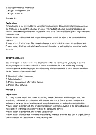 B. Work performance information
C. Project management plan
D. Project schedule
Answer: A
Explanation:
Schedule data is not an input to the control schedule process. Organizational process assets are
the final input to the control schedule process. The inputs of schedule control process are as
follows: Project Management Plan Project Schedule Work Performance Integration Organizational
Process Assets
Answer option C is incorrect. The project management plan is an input to the control schedule
process.
Answer option D is incorrect. The project schedule is an input to the control schedule process.
Answer option B is incorrect. Work performance information is an input to the control schedule
process.
QUESTION NO: 253
You are the project manager for your organization. You are working with your project team to
develop the project schedule. You would like to automate much of the scheduling by using
Microsoft project. Microsoft project as a scheduling tool is an example of what tool and technique
for the Develop Schedule Process?
A. Organizational process asset
B. Scheduling tool
C. Project Management Information System
D. Project office software
Answer: B
Explanation:
According to the PMBOK, automated scheduling tools expedite the scheduling process. The
scheduling tool is used in combination with manual methods or further project management
software to carry out the schedule network analysis to produce an updated project schedule.
Answer option C is incorrect. The project management information system is the complete project
management software package beyond just the scheduling portion.
Answer option D is incorrect. This is not a valid answer.
Answer option A is incorrect. While the software may be made available as a part of organizational
process assets, the best answer is the scheduling tool.
 