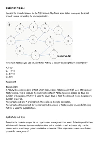 QUESTION NO: 254
You are the project manager for the NGH project. The figure given below represents the small
project you are completing for your organization.
How much float can you use on Activity G if Activity B actually takes eight days to complete?
A. Four
B. Three
C. Seven
D. Zero
Answer: D
Explanation:
If Activity B uses seven days of float, which it can, it does not allow Activity D, G, or J to have any
float available. This is because the total duration of path ABDGJK cannot exceed 30 days, the
duration of the project. If Activity B uses the seven days of float, then the path meets the project's
duration at Day 30.
Answer options B and A are incorrect. These are not the valid calculation.
Answer option C is incorrect. Seven represents the amount of float available on Activity G before
Activity B uses the available float.
QUESTION NO: 255
Robert is the project manager for his organization. Management has asked Robert to provide them
with the metric he uses to measure deliverables status, costs incurred, and especially how he
measures the schedule progress for schedule adherence. What project component could Robert
provide for management?
 
