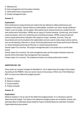 A. Milestone list
B. Cost management and the project schedule
C. Work performance measurements
D. Project management plan
Answer: C
Explanation:
Work performance measurements are metrics that are defined to collect performance and
progress of the project. Typical metrics are deliverables, schedule, and costs, though additional
metrics, such as quality, can be added. Work performance measurements are created from the
work performance information. WPMs are an output of Control schedule, Control cost, and Control
scope processes, which are monitoring and controlling processes. WPMs consist of planned
versus actual performance indicators with respect to scope, schedule, and cost. They are
documented and communicated to the stakeholders and are used to make project activity metrics,
such as the following: Planned vs. Actual Technical performance and Scope performance Planned
vs. Actual Schedule performance Planned vs. Actual Cost performance
Answer option D is incorrect. The project management plan is too broad and is not the best
choice.
Answer option B is incorrect. The cost management plan and the project schedule would not
provide all the information that management has requested.
Answer option A is incorrect. The milestone list does not include performance metrics.
QUESTION NO: 256
Harry works as a project manager for BlueWell Inc. He is determining the budget of the project.
According to the PMBOK, there are seven inputs to this process. Which one of the following is
NOT an input to the determine budget process?
A. Contract
B. Reserve analysis
C. Scope baseline
D. Project schedule
Answer: B
Explanation:
Reserve analysis is not an input to the determine budget process. It is a technique used for
determining the budget. The inputs to the determine budget process are as follows: Activity cost
estimates Basis of estimates Scope baseline Project schedule Resource calendars Contracts
Organizational process assets
 