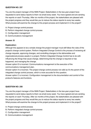 QUESTION NO: 257
You are the project manager of the NNN Project. Stakeholders in the two-year project have
requested to send status reports to them via email every week. You have agreed and are sending
the reports on each Thursday. After six months of the project, the stakeholders are pleased with
the project progress and they would like you to reduce the status reports to every two weeks.
What process will examine the change to this project process and implement it in the project?
A. Project change control process
B. Perform integrated change control process
C. Configuration management
D. Communications management
Answer: B
Explanation:
Although this appears to be a simple change the project manager must still follow the rules of the
project's change control system. Perform Integrated Change Control is the process of reviewing all
change requests, approving changes, and controlling changes to the deliverables and
organizational process assets in a project. Perform Integrated Change Control has to do with
influencing the things that cause change, determining that the change is required or has
happened, and managing the change.
Answer option D is incorrect. Communications management is the execution of the
communications management plan.
Answer option A is incorrect. The project change control process not valid as it's the parent of the
integrated change control process, which is more accurate for this question.
Answer option C is incorrect. Configuration management is the documentation and control of the
product's features and functions.
QUESTION NO: 258
You are the project manager of the NNN Project. Stakeholders in the two-year project have
requested to send status reports to them via email every week. You have agreed and are sending
the reports on each Thursday. After six months of the project, the stakeholders are pleased with
the project progress and they would like you to reduce the status reports to every two weeks.
What process will examine the change to this project process and implement it in the project?
A. Project change control process
B. Perform integrated change control process
C. Configuration management
D. Communications management
 