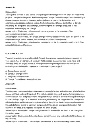 Answer: B
Explanation:
Although this appears to be a simple change the project manager must still follow the rules of the
project's change control system. Perform Integrated Change Control is the process of reviewing all
change requests, approving changes, and controlling changes to the deliverables and
organizational process assets in a project. Perform Integrated Change Control has to do with
influencing the things that cause change, determining that the change is required or has
happened, and managing the change.
Answer option D is incorrect. Communications management is the execution of the
communications management plan.
Answer option A is incorrect. The project change control process not valid as it's the parent of the
integrated change control process, which is more accurate for this question.
Answer option C is incorrect. Configuration management is the documentation and control of the
product's features and functions.
QUESTION NO: 259
You are the project manager of the GYG Project. A new scope change is being considered for
your project. You are concerned, however, that the scope change may add costs, risks, and
adversely affect the project schedule. What project management process is responsible for
evaluating the full effect of a proposed scope change on your project?
A. Scope change control
B. Schedule change control
C. Integrated change control
D. Change Control Board approval process
Answer: C
Explanation:
The integrated change control process reviews proposed changes and determines what effect the
change will have on the entire project. This includes scope, time, cost, quality, human resources,
communication, risk, and procurement. Integrated change control is a way to manage the changes
incurred during a project. It is a method that manages reviewing the suggestions for changes and
utilizing the tools and techniques to evaluate whether the change should be approved or rejected.
Integrated change control is a primary component of the project's change control system that
examines the affect of a proposed change on the entire project.
Answer option A is incorrect. Scope change control focuses only on the effect of the change on
the project scope.
Answer option B is incorrect. Schedule change control focuses only on the effect of the change on
the schedule.
Answer option D is incorrect. The Change Control Board is a committee of key stakeholders,
 